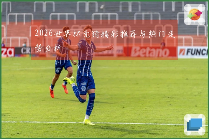 2026世界杯竞猜精彩推荐与热门走势分析