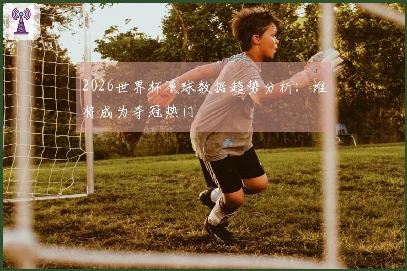 2026世界杯滚球数据趋势分析：谁将成为夺冠热门